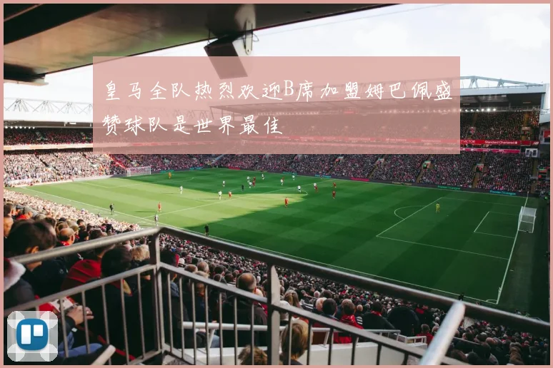 皇马全队热烈欢迎B席加盟姆巴佩盛赞球队是世界最佳
