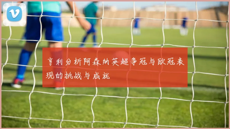 亨利分析阿森纳英超争冠与欧冠表现的挑战与成就