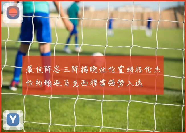 最佳阵容三阵揭晓杜伦霍姆格伦杰伦约翰逊马克西穆雷强势入选