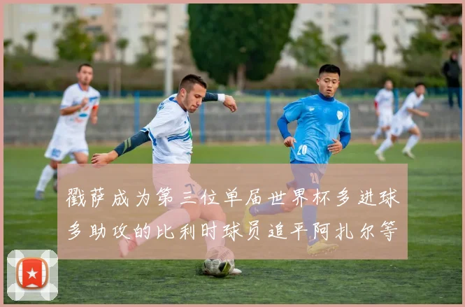 戳萨成为第三位单届世界杯多进球多助攻的比利时球员追平阿扎尔等传奇