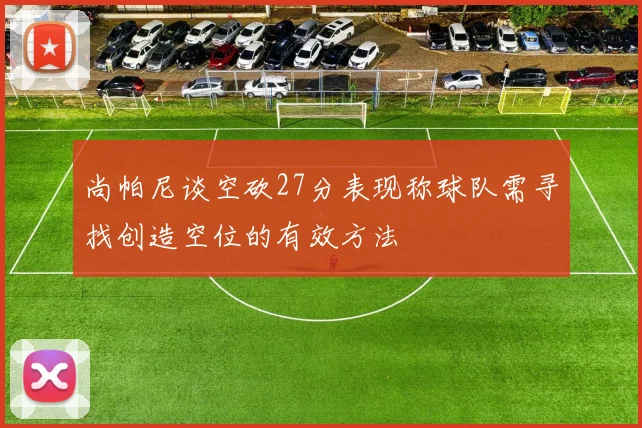 尚帕尼谈空砍27分表现称球队需寻找创造空位的有效方法