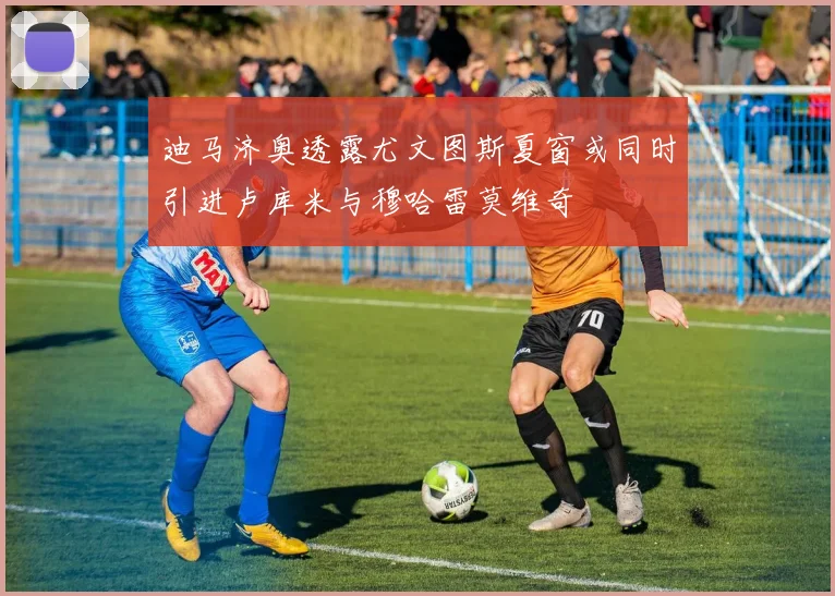 迪马济奥透露尤文图斯夏窗或同时引进卢库米与穆哈雷莫维奇