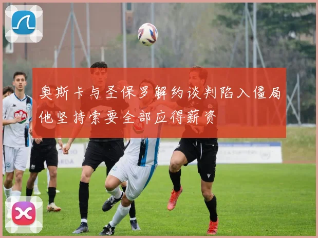 奥斯卡与圣保罗解约谈判陷入僵局他坚持索要全部应得薪资