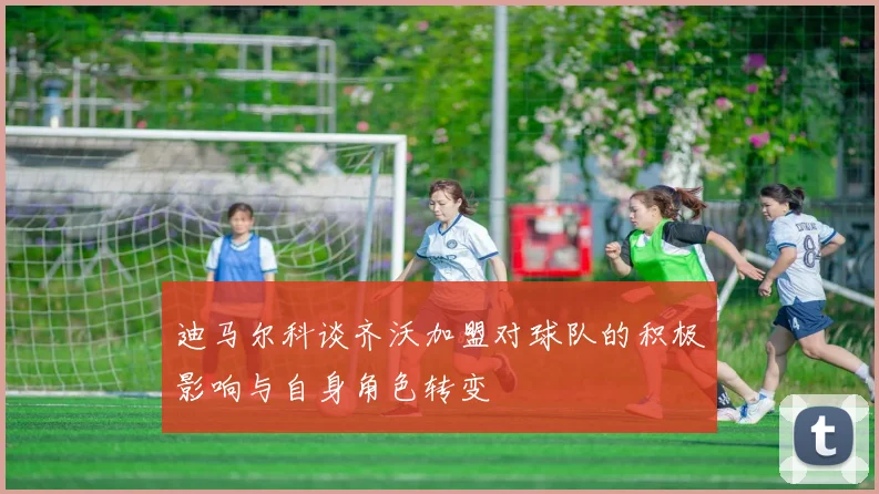 迪马尔科谈齐沃加盟对球队的积极影响与自身角色转变