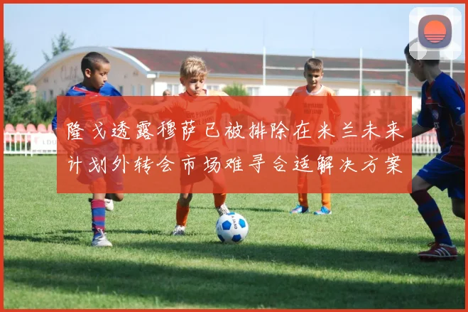 隆戈透露穆萨已被排除在米兰未来计划外转会市场难寻合适解决方案