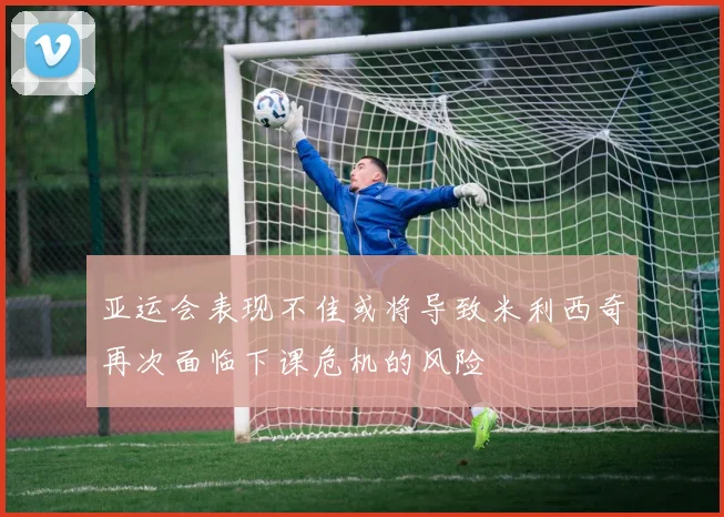 亚运会表现不佳或将导致米利西奇再次面临下课危机的风险