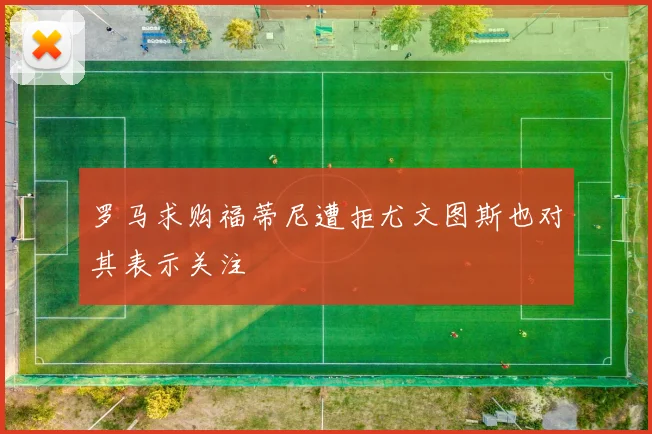 罗马求购福蒂尼遭拒尤文图斯也对其表示关注
