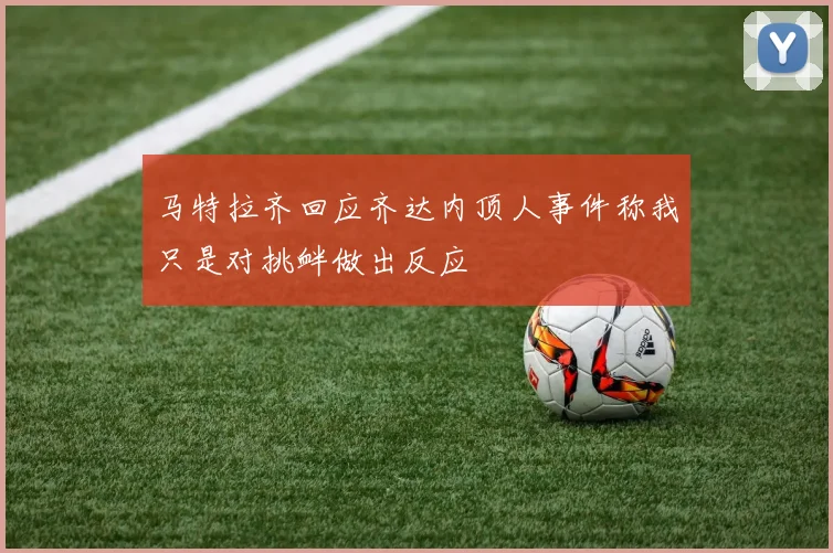 马特拉齐回应齐达内顶人事件称我只是对挑衅做出反应
