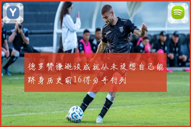 德罗赞谦逊谈成就从未设想自己能跻身历史前16得分手行列