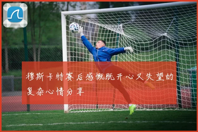 穆斯卡特赛后感慨既开心又失望的复杂心情分享