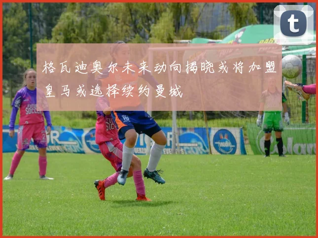 格瓦迪奥尔未来动向揭晓或将加盟皇马或选择续约曼城