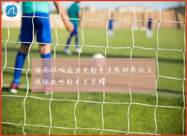 梅西双响成历史射手王陈妍希社交媒体欢呼射手王荣耀