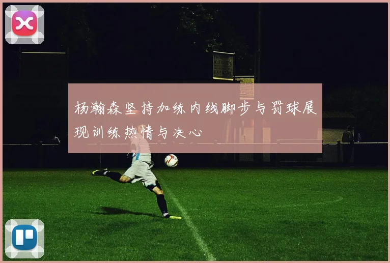 杨瀚森坚持加练内线脚步与罚球展现训练热情与决心
