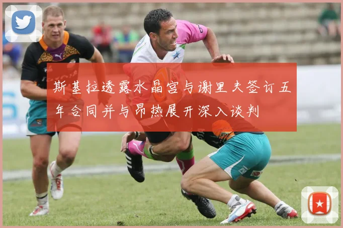 斯基拉透露水晶宫与谢里夫签订五年合同并与昂热展开深入谈判