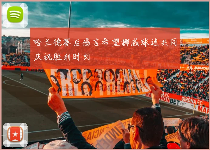 哈兰德赛后感言希望挪威球迷共同庆祝胜利时刻