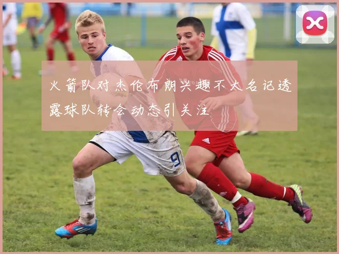 火箭队对杰伦布朗兴趣不大名记透露球队转会动态引关注
