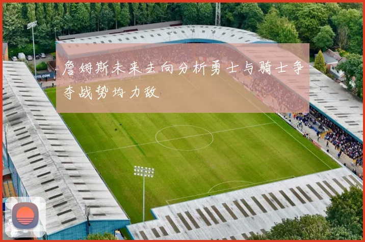 詹姆斯未来去向分析勇士与骑士争夺战势均力敌