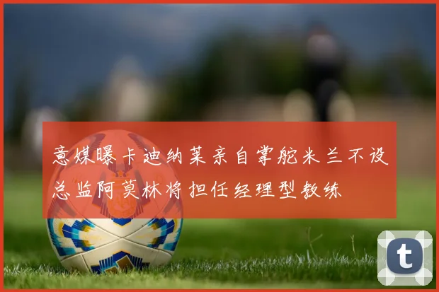 意媒曝卡迪纳莱亲自掌舵米兰不设总监阿莫林将担任经理型教练