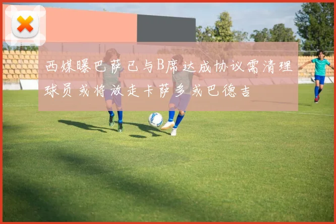 西媒曝巴萨已与B席达成协议需清理球员或将放走卡萨多或巴德吉