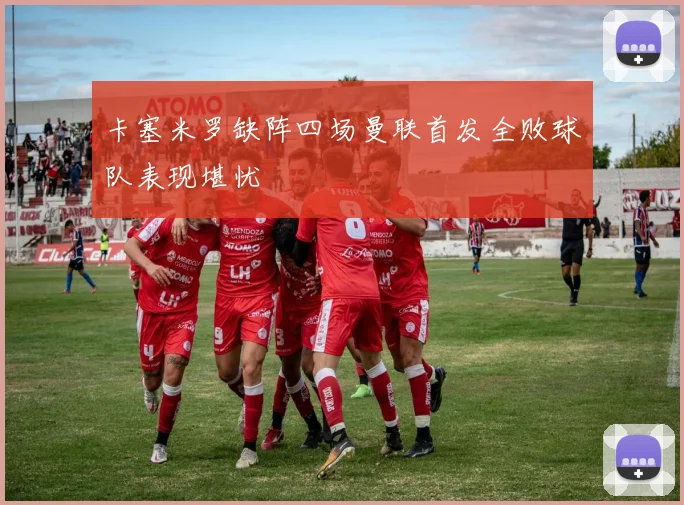 卡塞米罗缺阵四场曼联首发全败球队表现堪忧