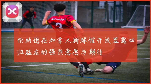伦纳德在加拿大新球馆开设显露回归猛龙的强烈意愿与期待