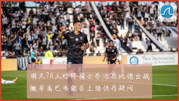 明天76人对阵骑士乔治恩比德出战概率高巴洛能否上场仍存疑问