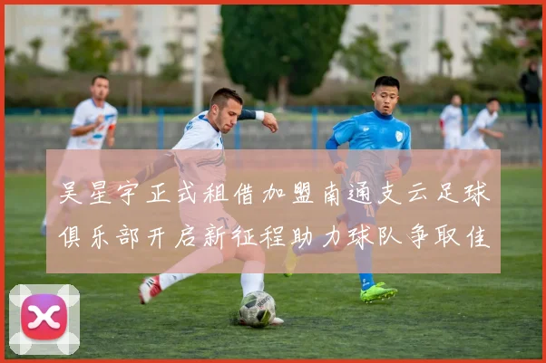吴星宇正式租借加盟南通支云足球俱乐部开启新征程助力球队争取佳绩